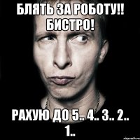 Блять за роботу!! Бистро! Рахую до 5.. 4.. 3.. 2.. 1..