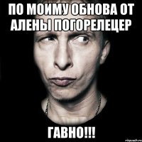 по моиму обнова от алены погорелецер ГАВНО!!!