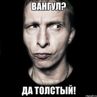 Вангул? Да толстый!