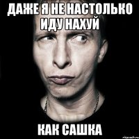 даже я не настолько иду нахуй как Сашка