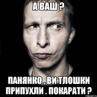 А ВАШ ? Панянко , ви тлошки припухли . Покарати ?