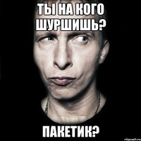 Ты на кого шуршишь? Пакетик?