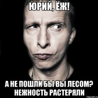 Юрий, Ёж! а не пошли бы вы лесом? нежность растеряли