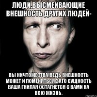 Люди,высмеивающие внешность других людей- вы ничтожества!Ведь внешность может и поменяться,зато сущность ваша гнилая остагнется с вами на всю жизнь.