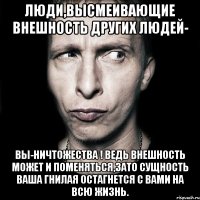 Люди,высмеивающие внешность других людей- вы-ничтожества ! Ведь внешность может и поменяться,зато сущность ваша гнилая остагнется с вами на всю жизнь.