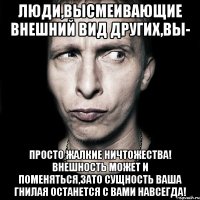 Люди,высмеивающие внешний вид других,вы- просто жалкие ничтожества! Внешность может и поменяться,зато сущность ваша гнилая останется с вами навсегда!