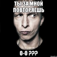 ты за мной повторяешь о-О ???