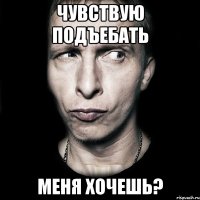 Чувствую подъебать Меня хочешь?