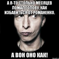 А я-то столько месяцев ломал голову, как избавиться от Романенко. А вон оно как!