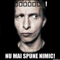 ȘȘȘȘȘȘȘ! NU MAI SPUNE NIMIC!