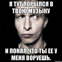 я тут порылся в твою музыку и понял что ты ее у меня воруешь.