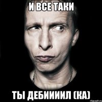 И все таки ты дебиииил (ка)