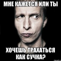 Мне кажется или ты хочешь трахаться как сучка?