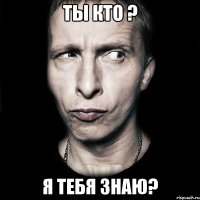 Ты кто ? Я тебя знаю?