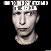 Как то подозрительно ты играешь 