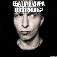 Ебать, я дура говоришь? 