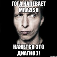 Гога напевает MRAZISH Кажется это диагноз!