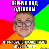 пёрнул под одеялом чтоб не услышали,врубил музон на всю