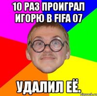 10 раз проиграл Игорю в FIFA 07 Удалил её.