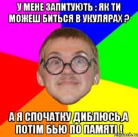 У мене запитують : як ти можеш биться в укулярах ? А я спочатку диблюсь,а потім бью по памяті !