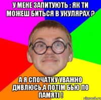 У мене запитують : як ти можеш биться в укулярах ? А я спочатку уважно дивлюсь,а потім бью по памяті !