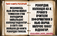 Мешканець Нью-Йорка Майкл Томассон став володарем найбільшої колекції відеоігор в світі і він увійшов до Книги рекордів Гіннеса. Рекордна колекція 43-х річного вчителя інформатики з Нью-Йорка налічує 10607 відеоігор.