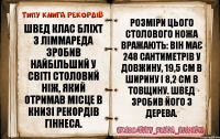 Швед Клас Бліхт з Ліммареда зробив найбільший у світі столовий ніж, який отримав місце в Книзі рекордів Гіннеса. Розміри цього столового ножа вражають: він має 248 сантиметрів у довжину, 19,5 см в ширину і 8,2 см в товщину. Швед зробив його з дерева.