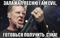 Залажал песню I am evil, готовься получить ,сука!