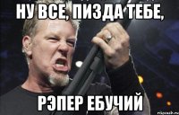 Ну все, пизда тебе, рэпер ебучий