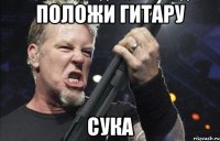 ПОЛОЖИ ГИТАРУ СУКА