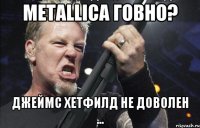 metallica говно? Джеймс Хетфилд не доволен ...