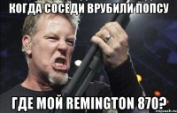 Когда соседи врубили попсу Где мой remington 870?