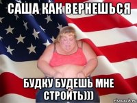 САША КАК ВЕРНЕШЬСЯ БУДКУ БУДЕШЬ МНЕ СТРОИТЬ)))