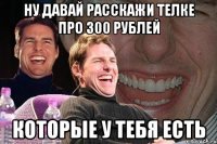 Ну давай расскажи телке про 300 рублей которые у тебя есть