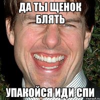 да ты щенок блять упакойся иди спи