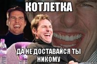 Котлетка да не доставайся ты никому