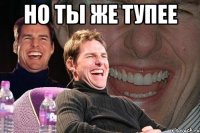 Но ты же тупее 