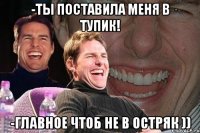 -Ты поставила меня в тупик! -Главное чтоб не в остряк ))