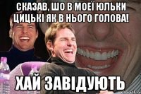 Сказав, шо в моеї Юльки цицькі як в нього голова! Хай завідують