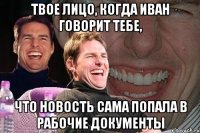 твое лицо, когда Иван говорит тебе, что новость сама попала в рабочие документы