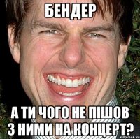 Бендер А ти чого не пішов з ними на концерт?