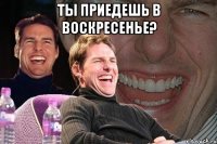 ты приедешь в воскресенье? 