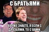 С братьями Вы же знаете, я если с друзьями, то с вами.