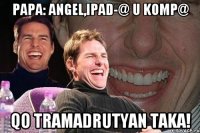 Papa: Angel,Ipad-@ u Komp@ qo tramadrutyan taka!