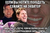 Если вы хотите похудеть езжайте на экватор там Вы на 3% легче, чем на полюсах из-за действия центробежной силы Земли