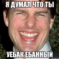 Я думал что ты Уебак Ебанный