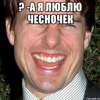 ? -а я люблю чесночек 