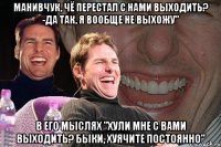 манивчук, чё перестал с нами выходить? -да так, я вообще не выхожу" в его мыслях "хули мне с вами выходить? быки, хуячите постоянно"