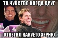 То чувство когда друг ответил какуето херню