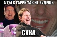 а ты с Гарри так не будешь сука